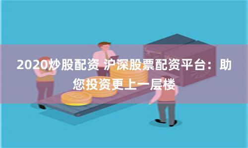 2020炒股配资 沪深股票配资平台：助您投资更上一层楼