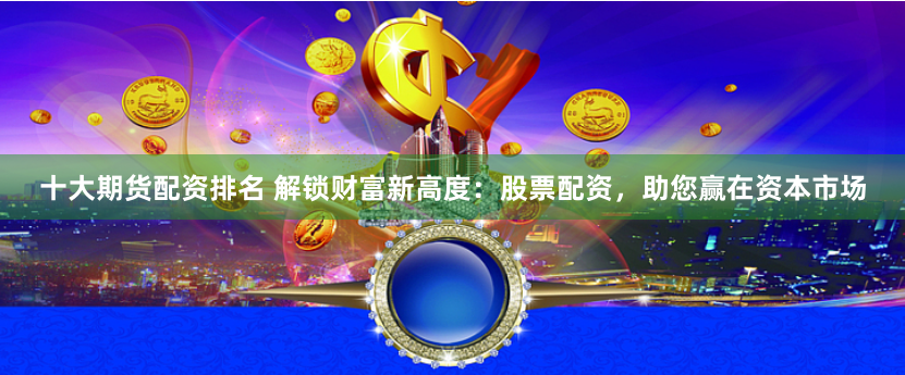 十大期货配资排名 解锁财富新高度：股票配资，助您赢在资本市场