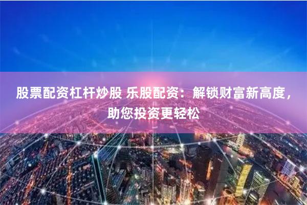 股票配资杠杆炒股 乐股配资：解锁财富新高度，助您投资更轻松
