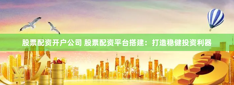 股票配资开户公司 股票配资平台搭建：打造稳健投资利器