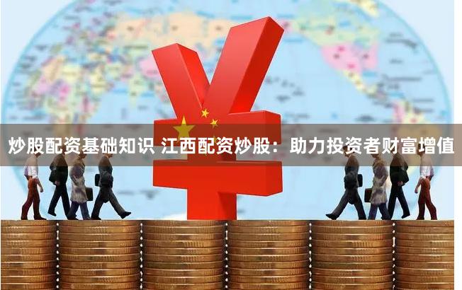 炒股配资基础知识 江西配资炒股：助力投资者财富增值