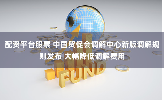 配资平台股票 中国贸促会调解中心新版调解规则发布 大幅降低调解费用