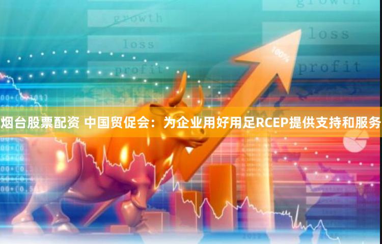 烟台股票配资 中国贸促会：为企业用好用足RCEP提供支持和服务