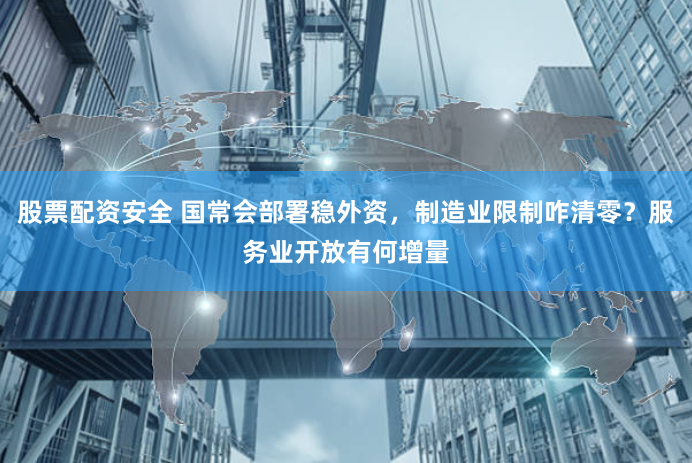 股票配资安全 国常会部署稳外资，制造业限制咋清零？服务业开放有何增量