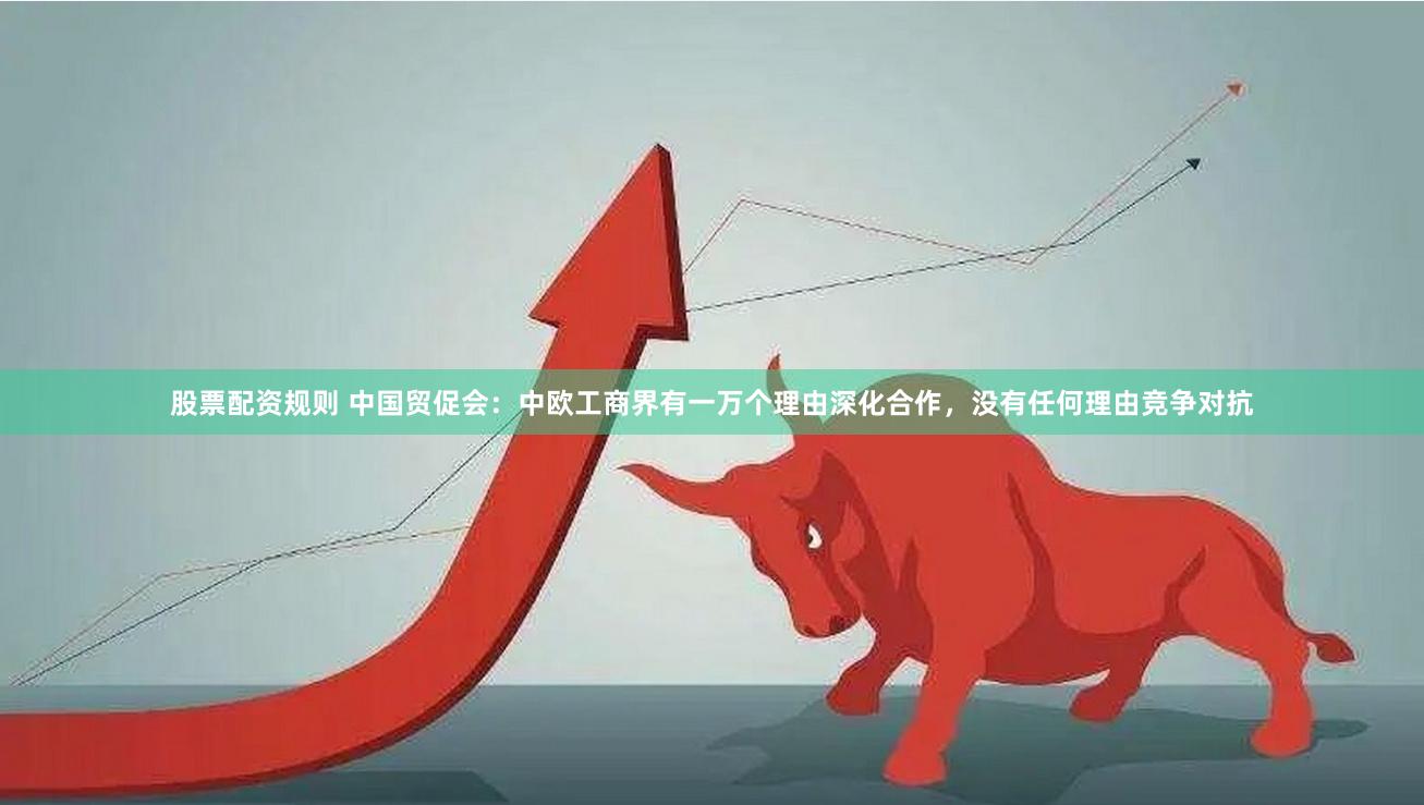 股票配资规则 中国贸促会：中欧工商界有一万个理由深化合作，没有任何理由竞争对抗