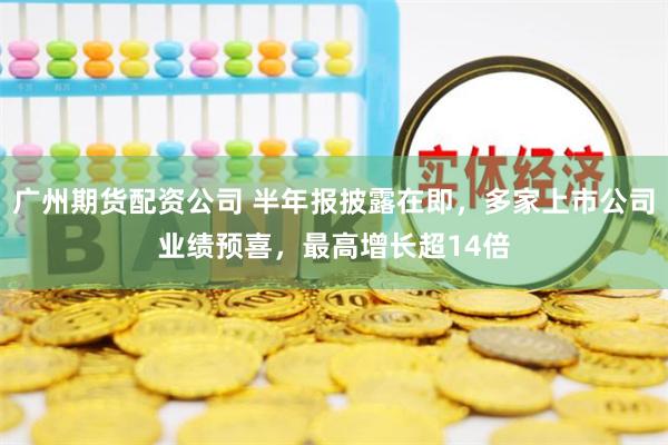 广州期货配资公司 半年报披露在即，多家上市公司业绩预喜，最高增长超14倍