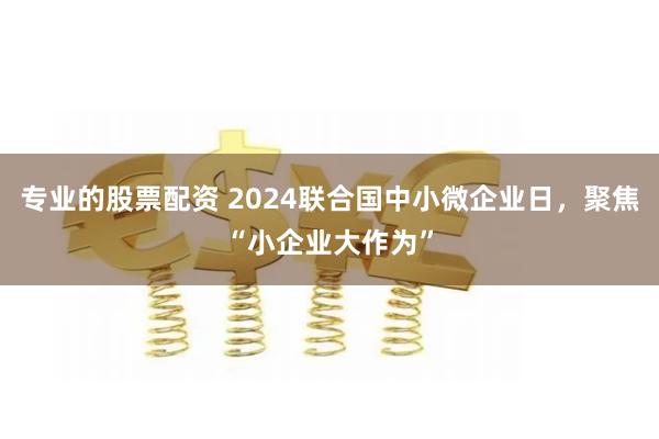 专业的股票配资 2024联合国中小微企业日，聚焦“小企业大作为”
