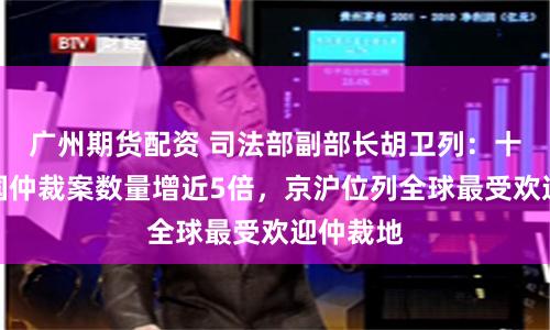 广州期货配资 司法部副部长胡卫列：十年间中国仲裁案数量增近5倍，京沪位列全球最受欢迎仲裁地