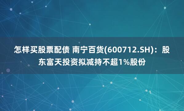 怎样买股票配债 南宁百货(600712.SH)：股东富天投资拟减持不超1%股份