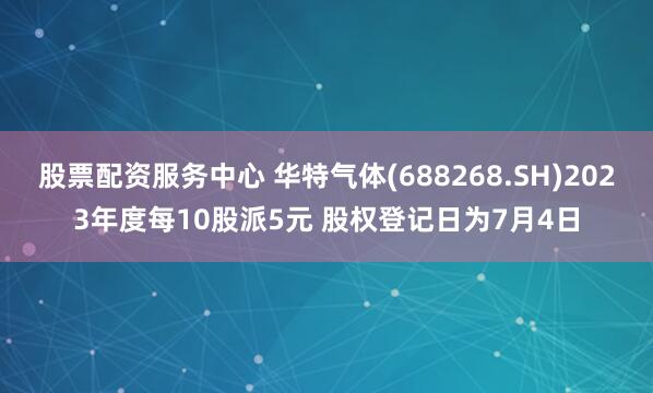 股票配资服务中心 华特气体(688268.SH)2023年度每10股派5元 股权登记日为7月4日