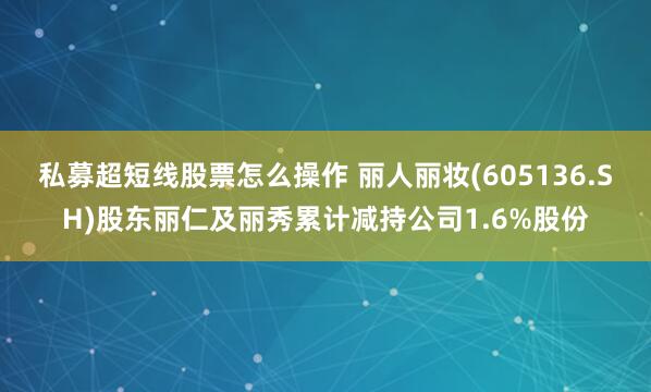 私募超短线股票怎么操作 丽人丽妆(605136.SH)股东丽仁及丽秀累计减持公司1.6%股份