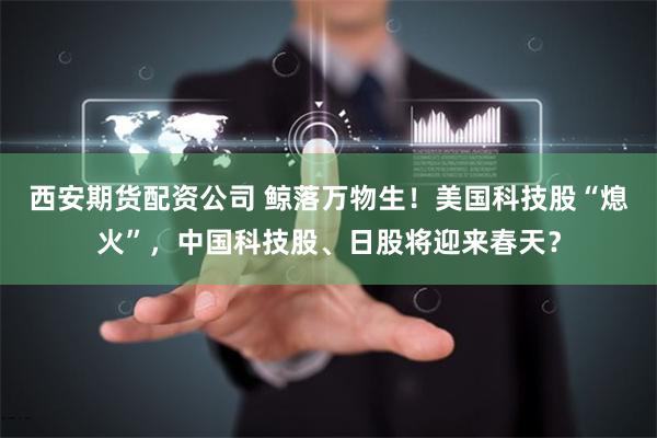 西安期货配资公司 鲸落万物生！美国科技股“熄火”，中国科技股、日股将迎来春天？