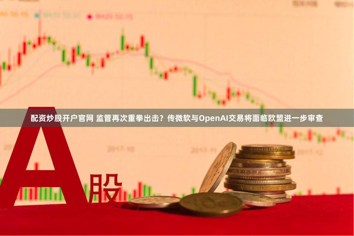 配资炒股开户官网 监管再次重拳出击？传微软与OpenAI交易将面临欧盟进一步审查