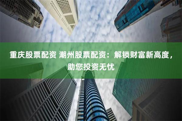 重庆股票配资 潮州股票配资：解锁财富新高度，助您投资无忧