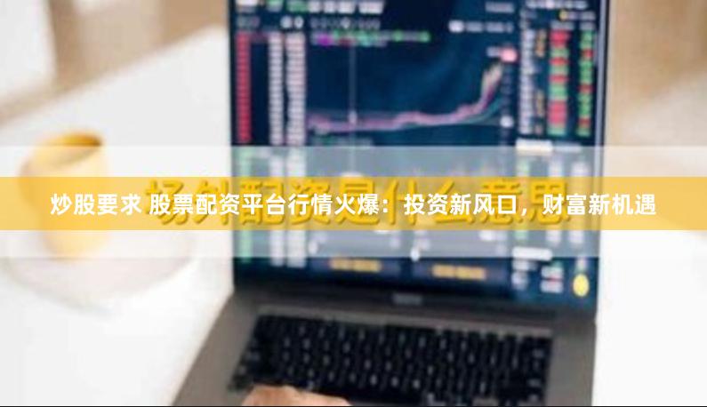 炒股要求 股票配资平台行情火爆：投资新风口，财富新机遇