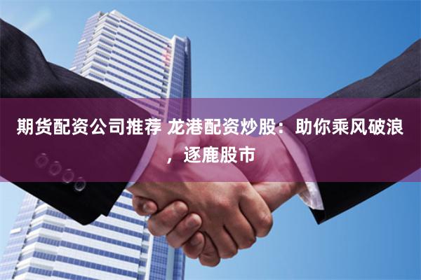 期货配资公司推荐 龙港配资炒股：助你乘风破浪，逐鹿股市