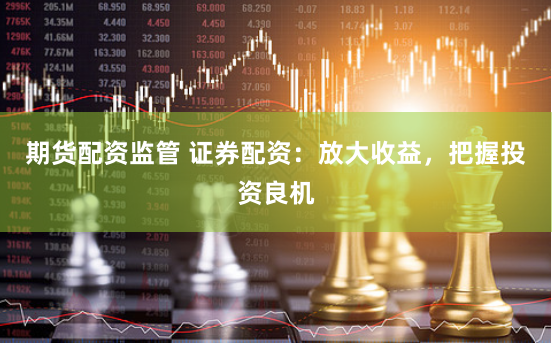 期货配资监管 证券配资：放大收益，把握投资良机