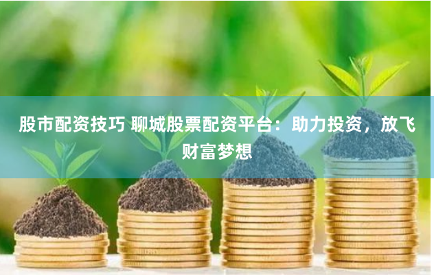 股市配资技巧 聊城股票配资平台：助力投资，放飞财富梦想