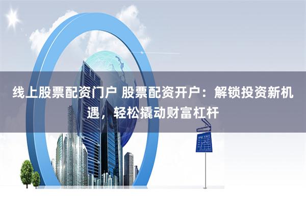 线上股票配资门户 股票配资开户：解锁投资新机遇，轻松撬动财富杠杆