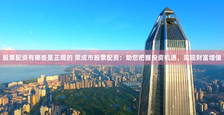 股票配资有哪些是正规的 荣成市股票配资：助您把握投资机遇，实现财富增值