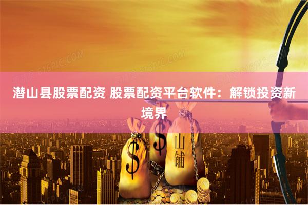 潜山县股票配资 股票配资平台软件:解锁投资新境界