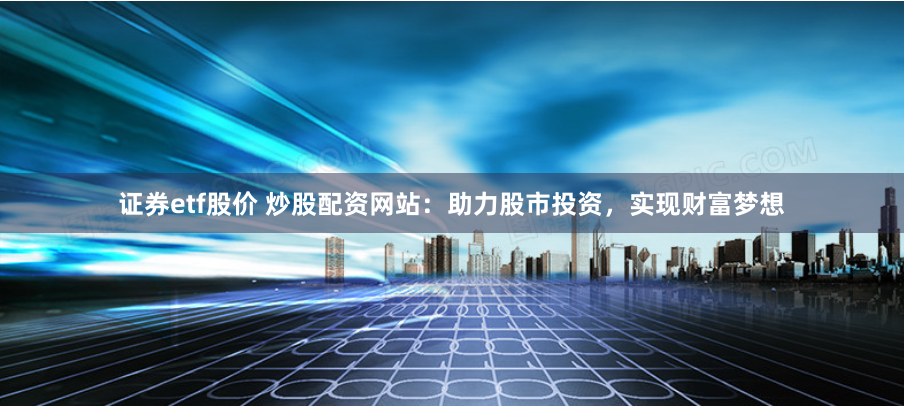 证券etf股价 炒股配资网站：助力股市投资，实现财富梦想