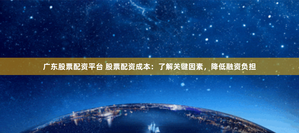 广东股票配资平台 股票配资成本:了解关键因素,降低融资负担