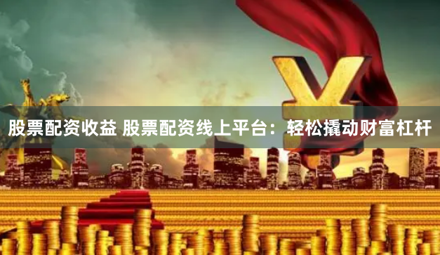 股票配资收益 股票配资线上平台：轻松撬动财富杠杆